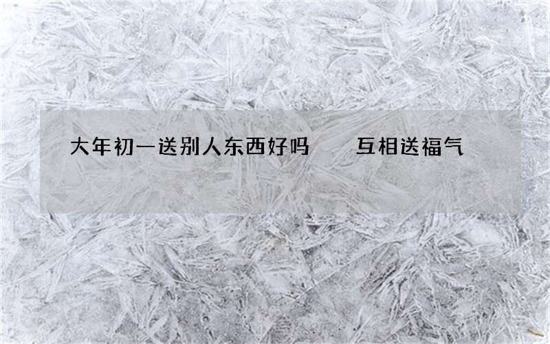 大年初一送别人东西好吗  互相送福气